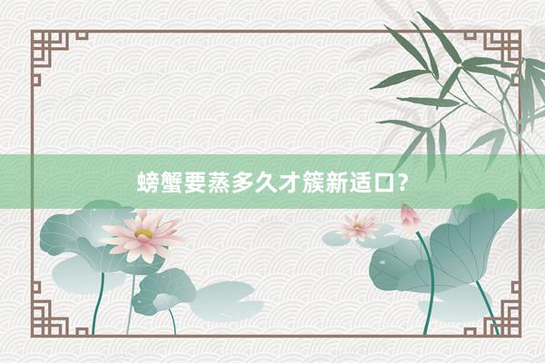 螃蟹要蒸多久才簇新适口？